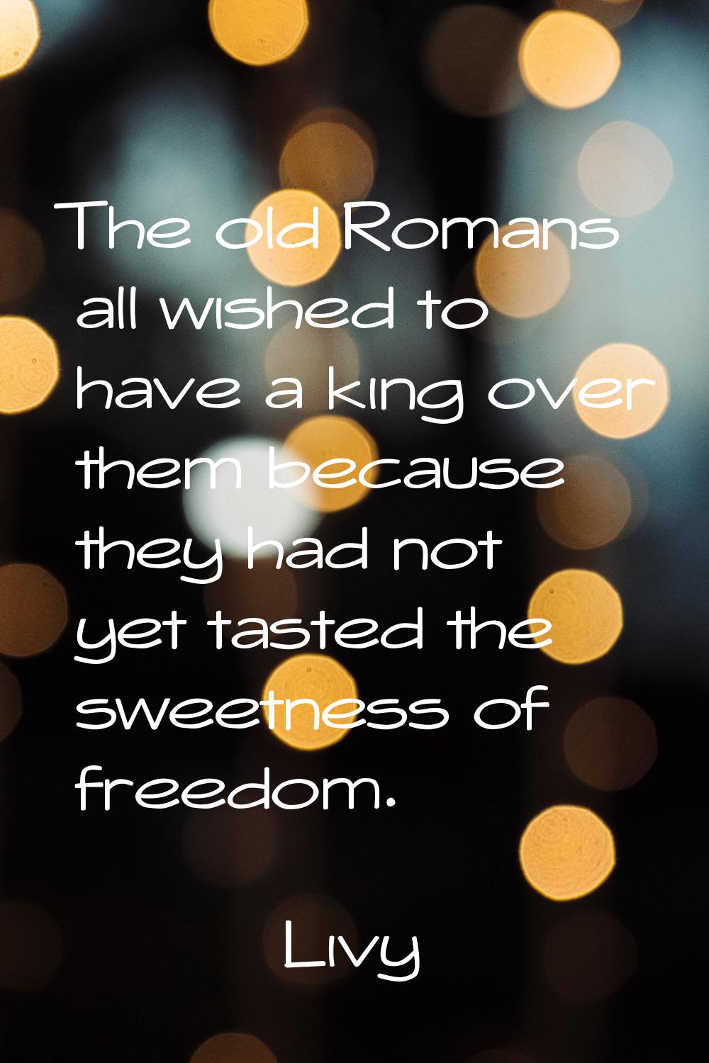The old Romans all wished to have a king over them because they had not yet tasted the sweetness of