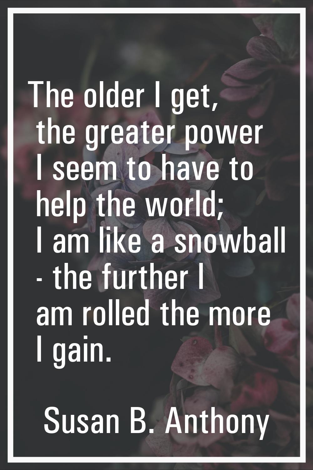 The older I get, the greater power I seem to have to help the world; I am like a snowball - the fur