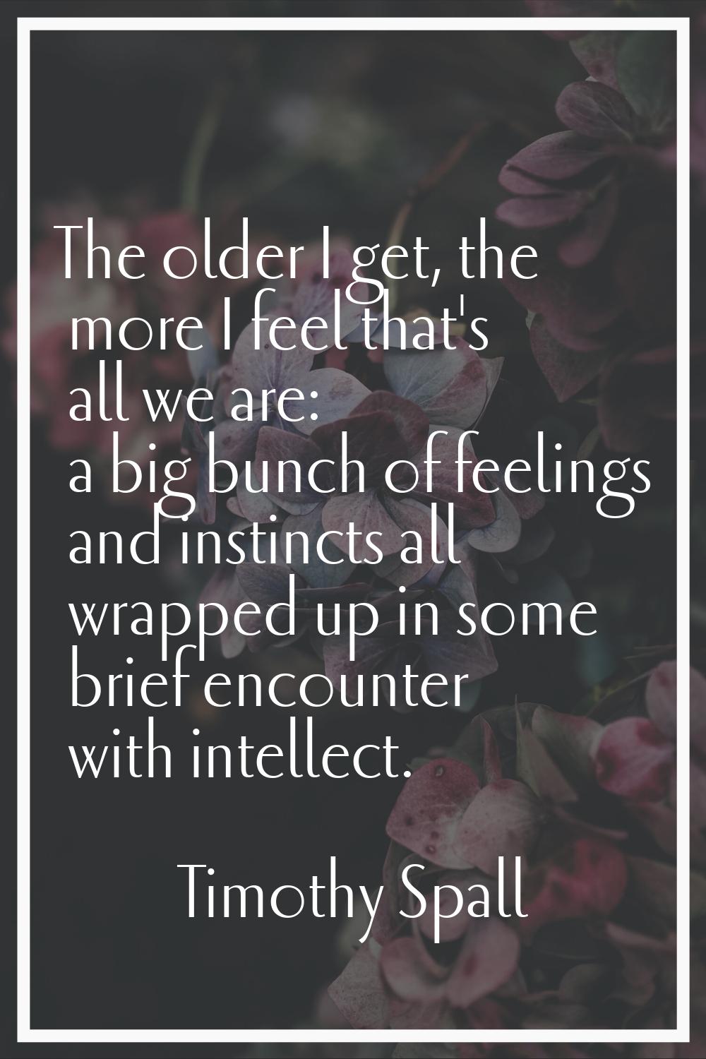 The older I get, the more I feel that's all we are: a big bunch of feelings and instincts all wrapp