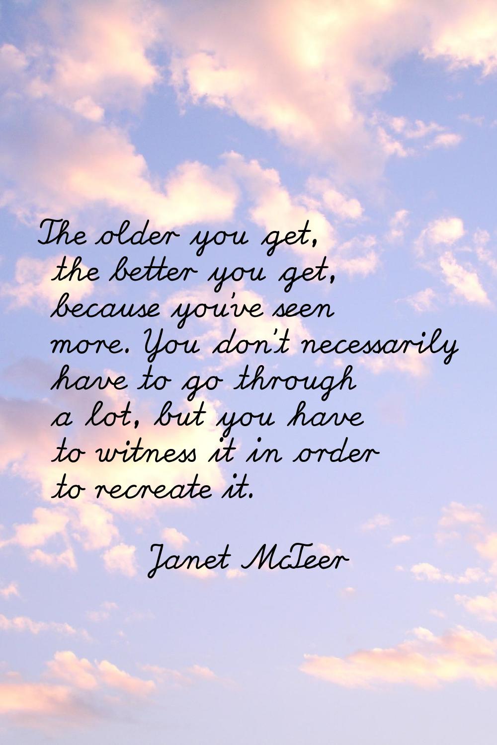The older you get, the better you get, because you've seen more. You don't necessarily have to go t