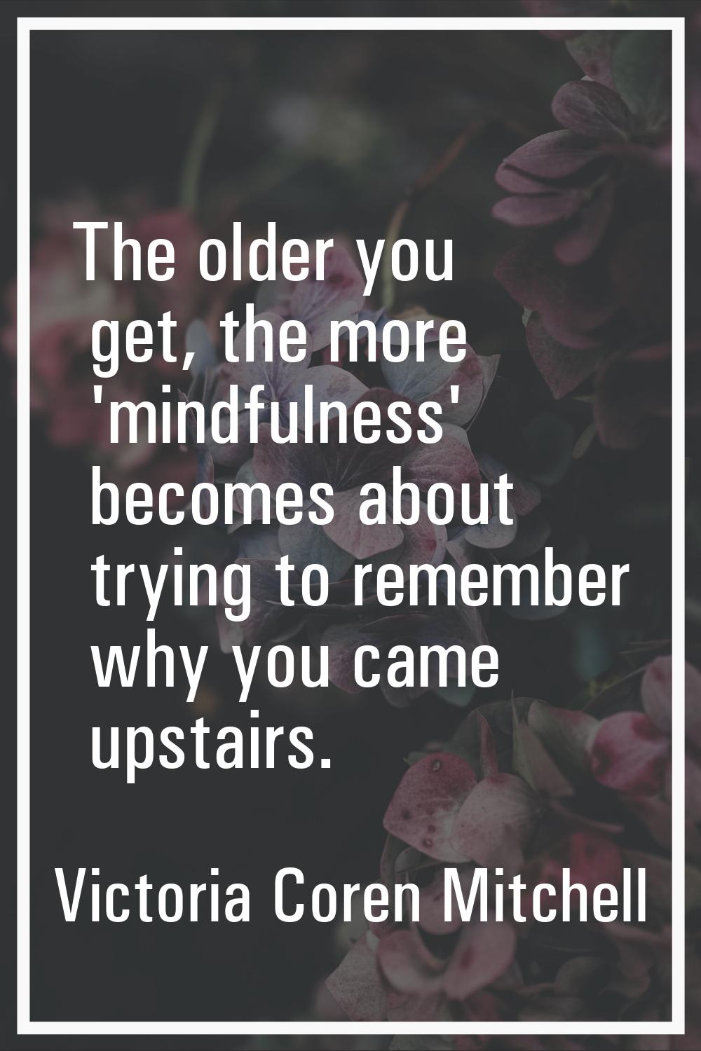 The older you get, the more 'mindfulness' becomes about trying to remember why you came upstairs.