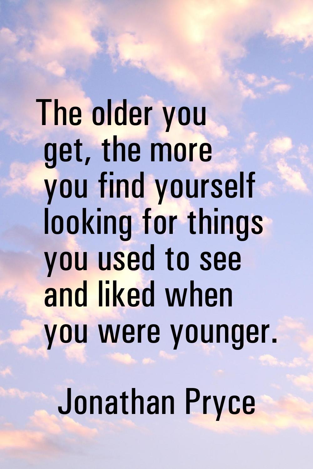 The older you get, the more you find yourself looking for things you used to see and liked when you