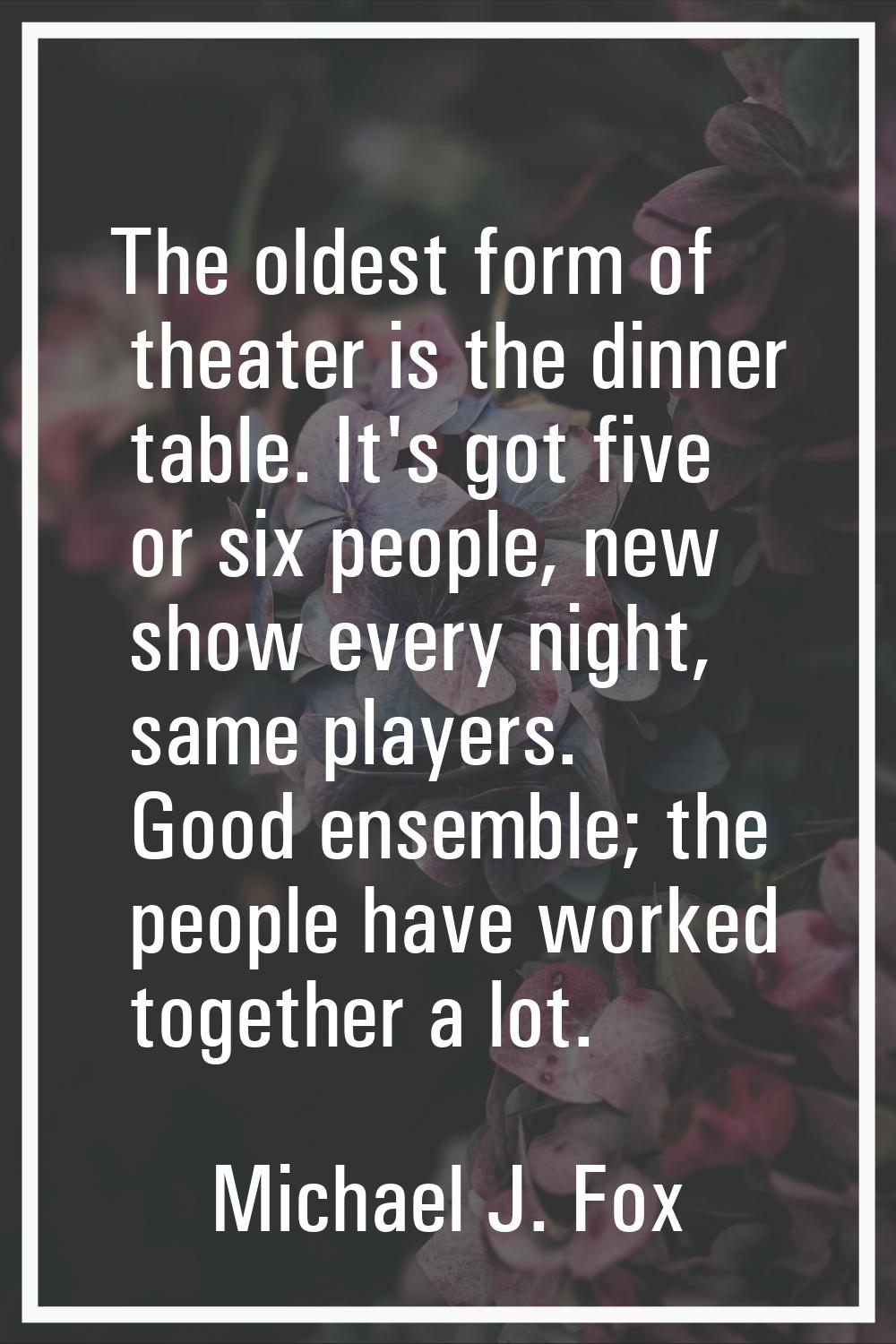 The oldest form of theater is the dinner table. It's got five or six people, new show every night, 