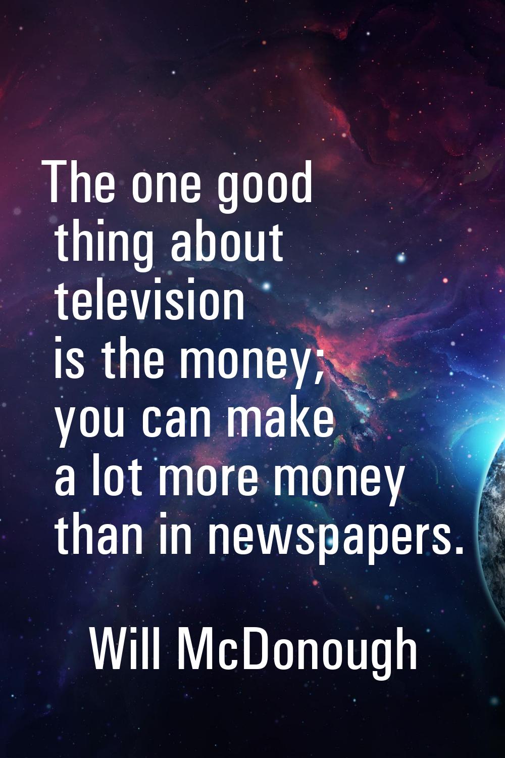 The one good thing about television is the money; you can make a lot more money than in newspapers.