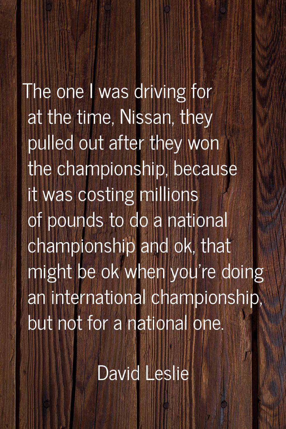 The one I was driving for at the time, Nissan, they pulled out after they won the championship, bec