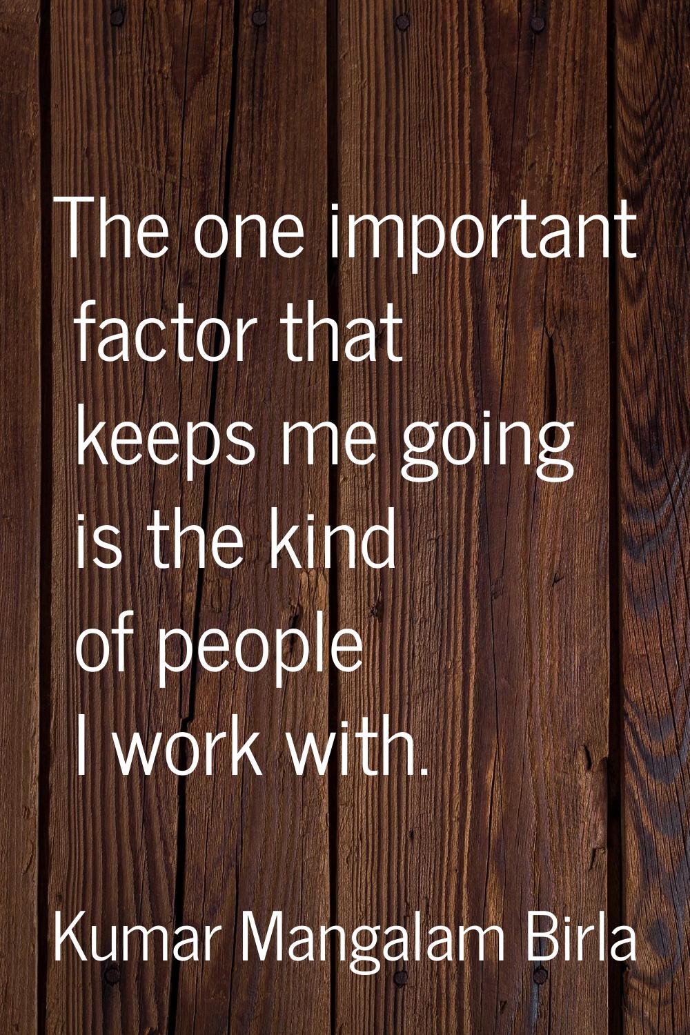 The one important factor that keeps me going is the kind of people I work with.