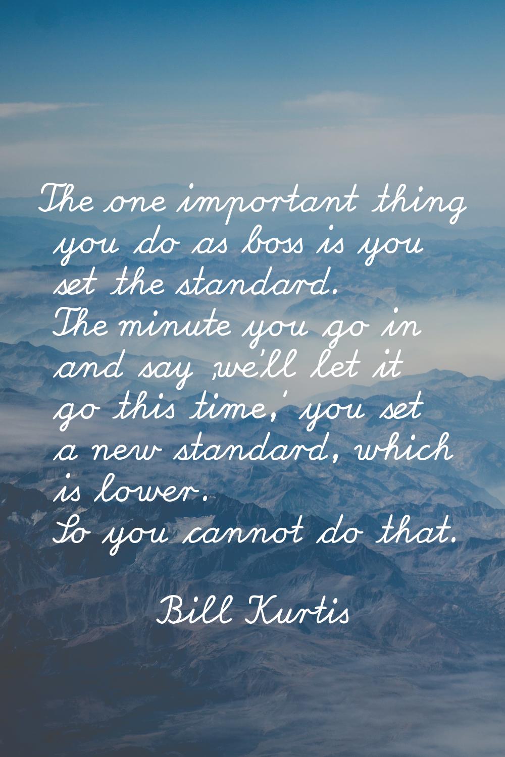 The one important thing you do as boss is you set the standard. The minute you go in and say 'we'll