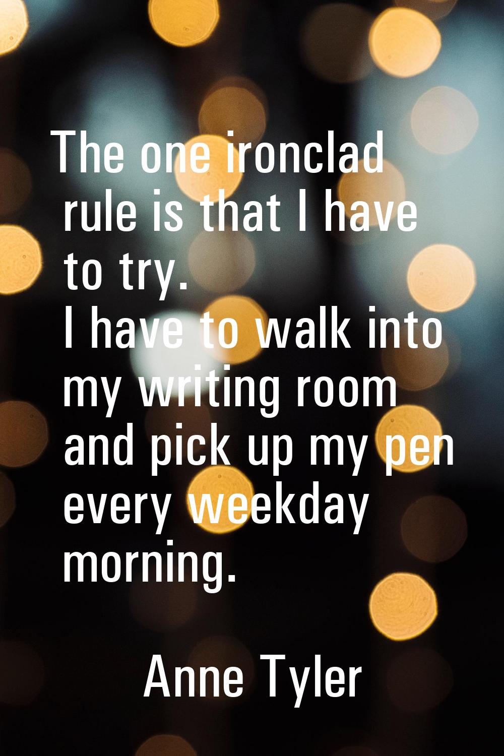 The one ironclad rule is that I have to try. I have to walk into my writing room and pick up my pen