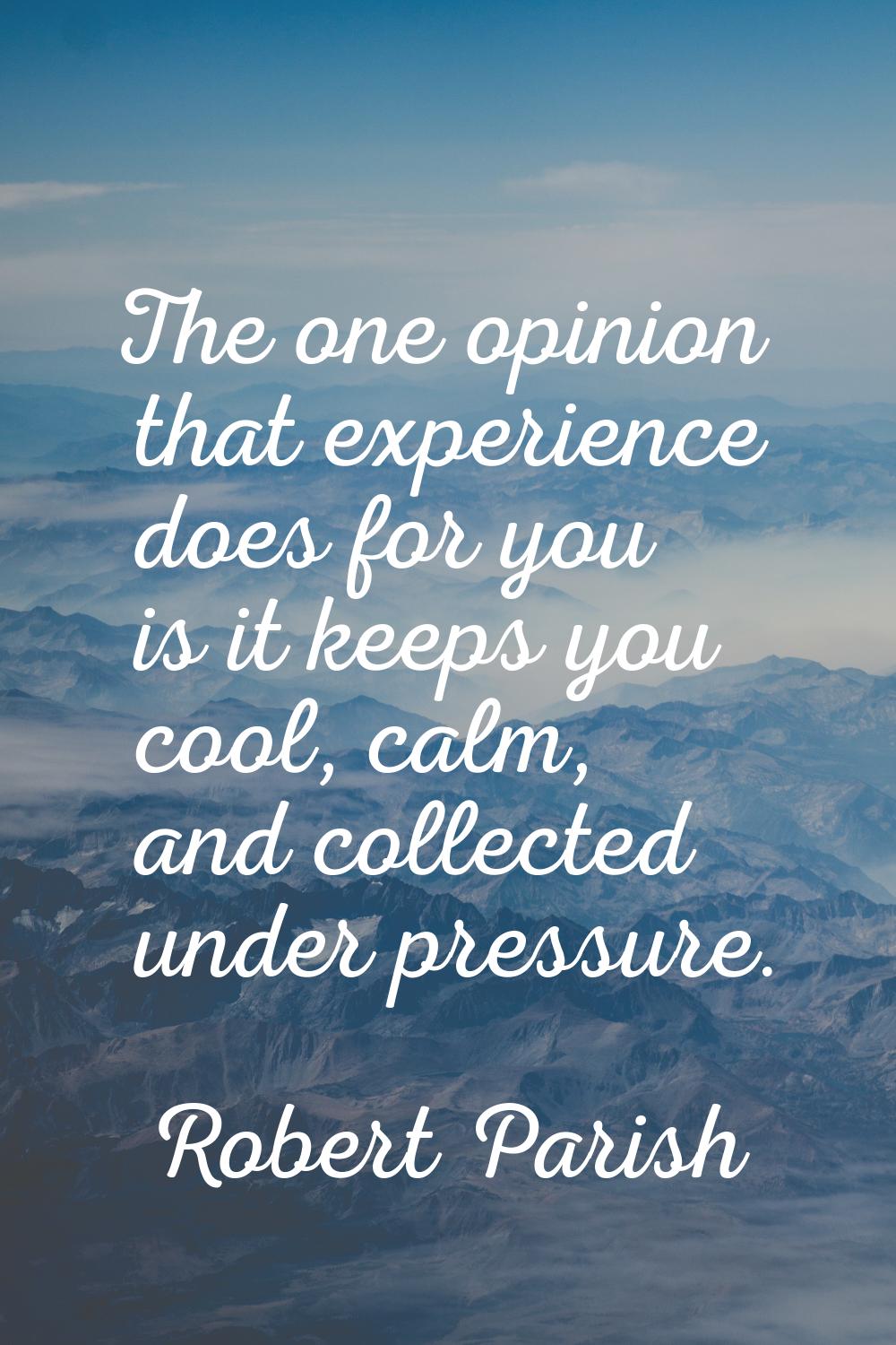 The one opinion that experience does for you is it keeps you cool, calm, and collected under pressu