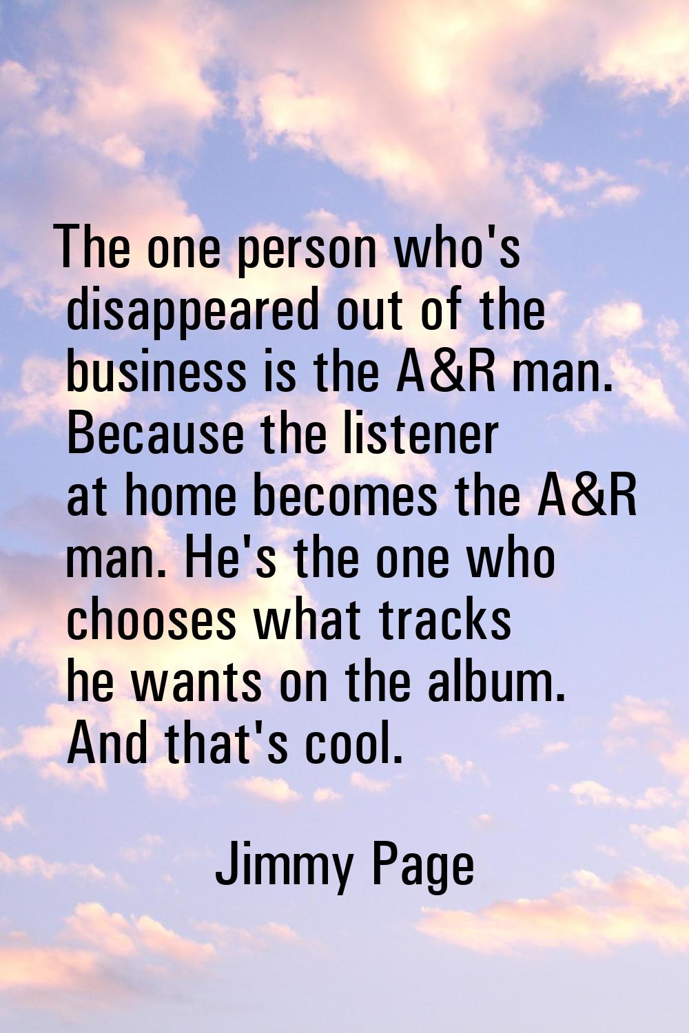 The one person who's disappeared out of the business is the A&R man. Because the listener at home b