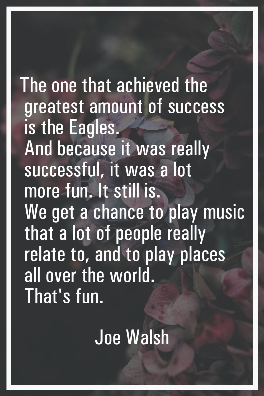 The one that achieved the greatest amount of success is the Eagles. And because it was really succe