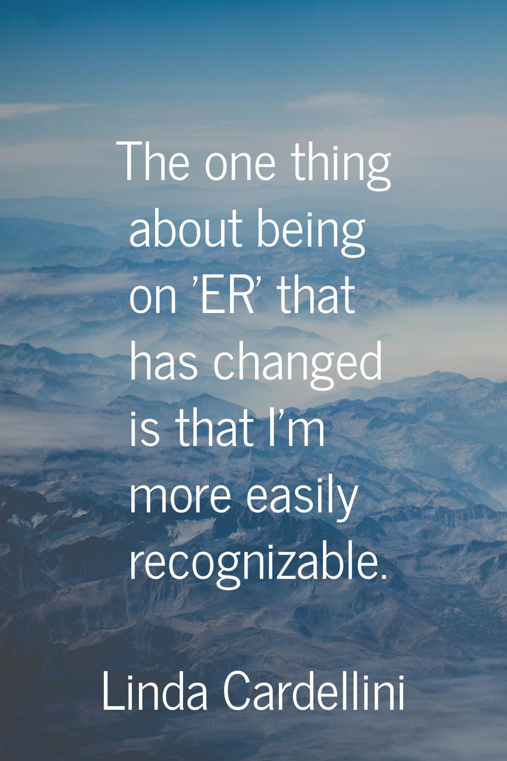 The one thing about being on 'ER' that has changed is that I'm more easily recognizable.