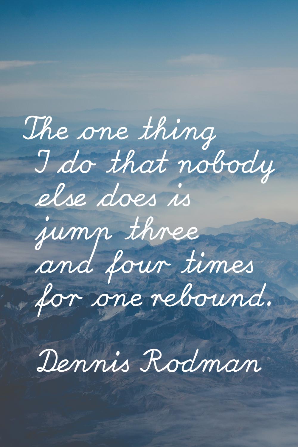 The one thing I do that nobody else does is jump three and four times for one rebound.