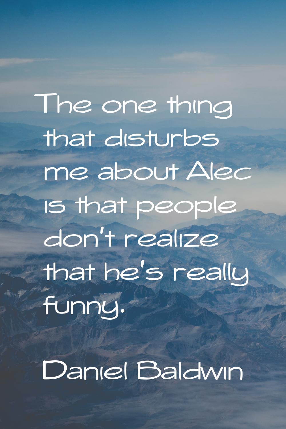 The one thing that disturbs me about Alec is that people don't realize that he's really funny.