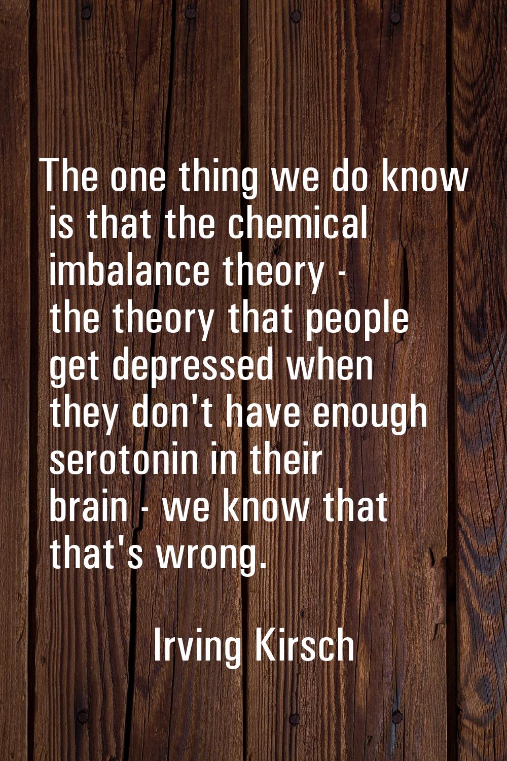 The one thing we do know is that the chemical imbalance theory - the theory that people get depress