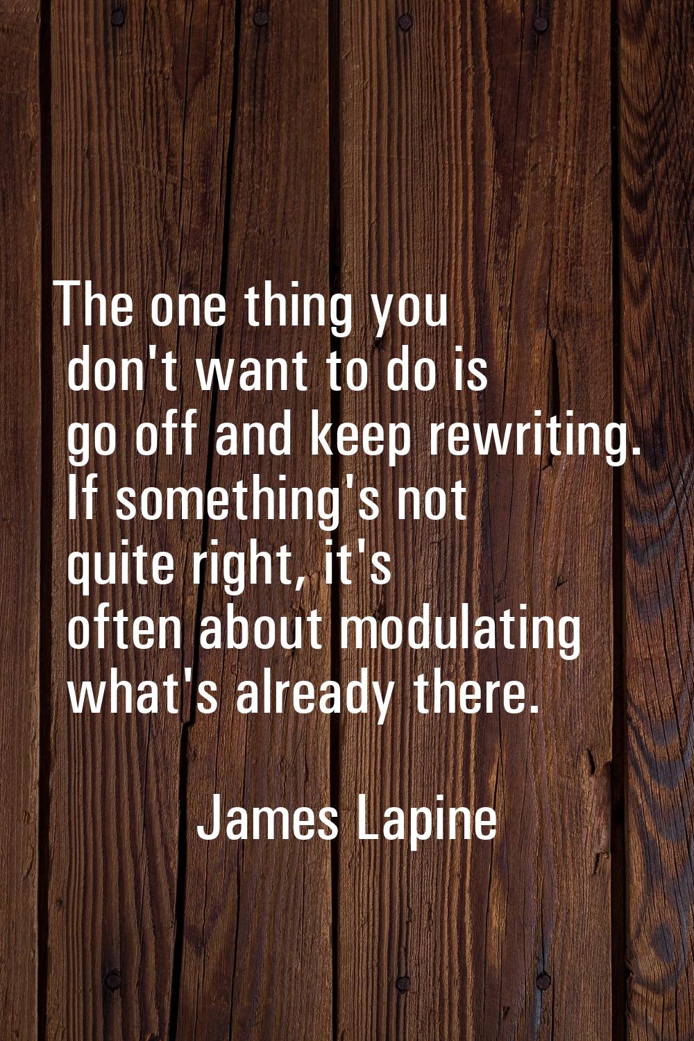 The one thing you don't want to do is go off and keep rewriting. If something's not quite right, it