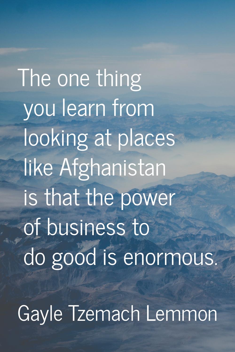 The one thing you learn from looking at places like Afghanistan is that the power of business to do
