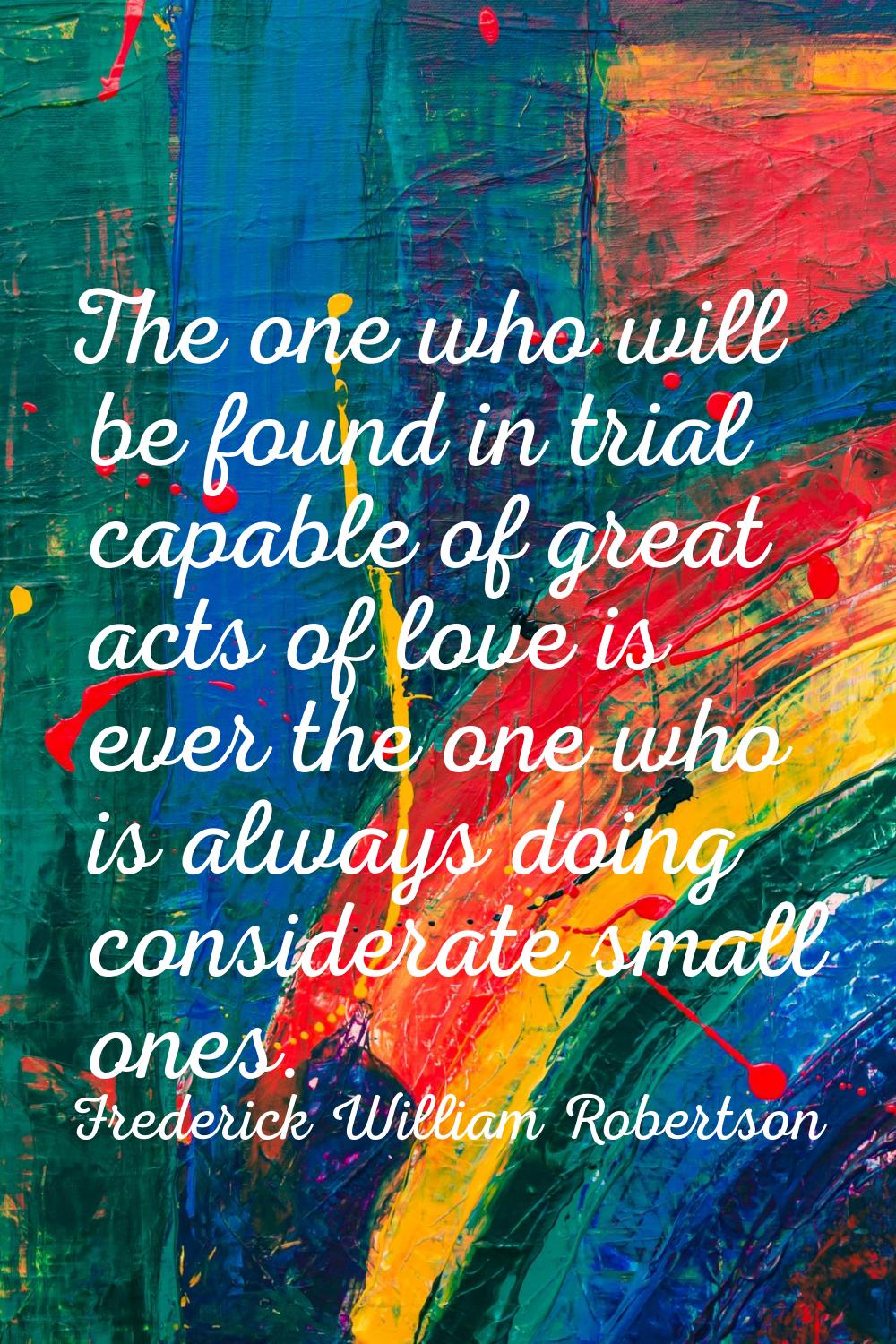 The one who will be found in trial capable of great acts of love is ever the one who is always doin