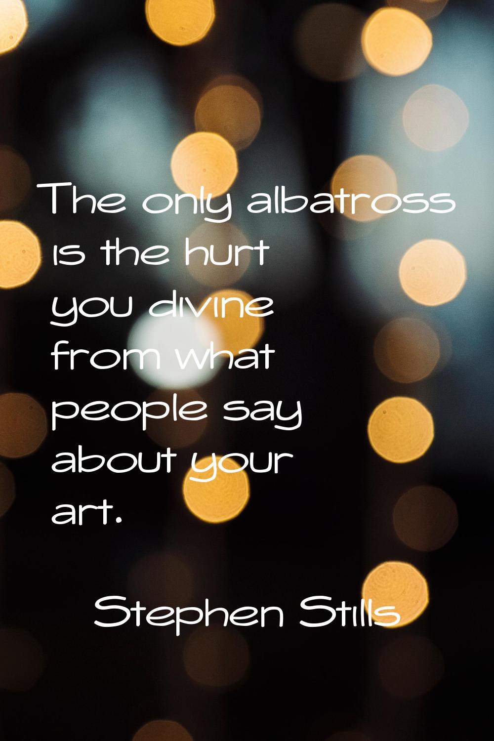 The only albatross is the hurt you divine from what people say about your art.