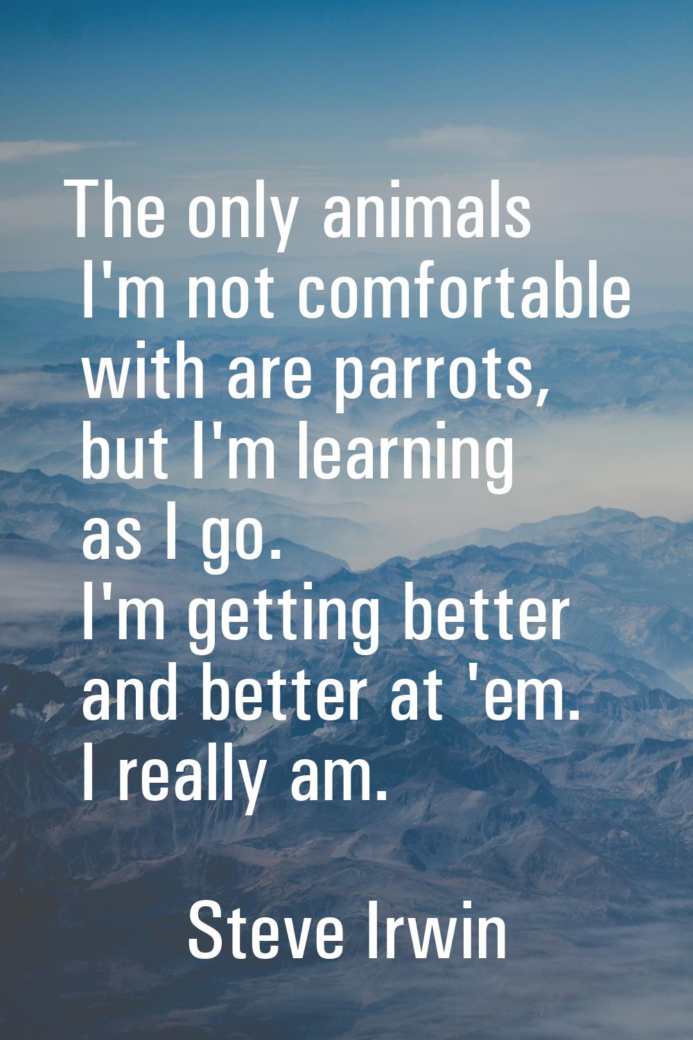 The only animals I'm not comfortable with are parrots, but I'm learning as I go. I'm getting better
