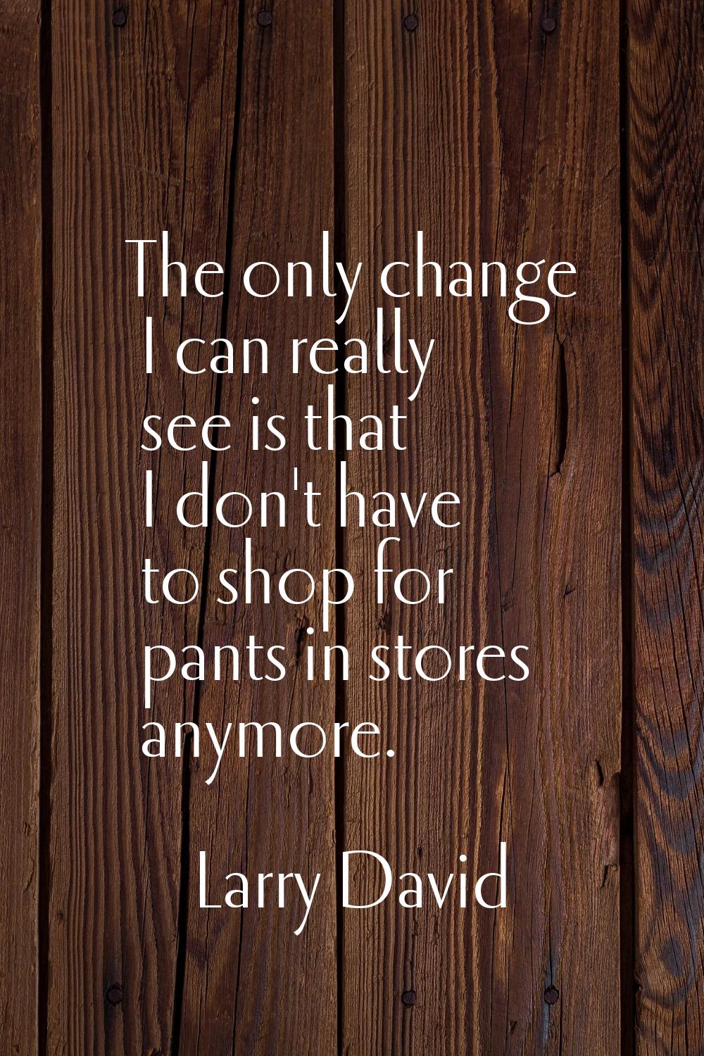 The only change I can really see is that I don't have to shop for pants in stores anymore.