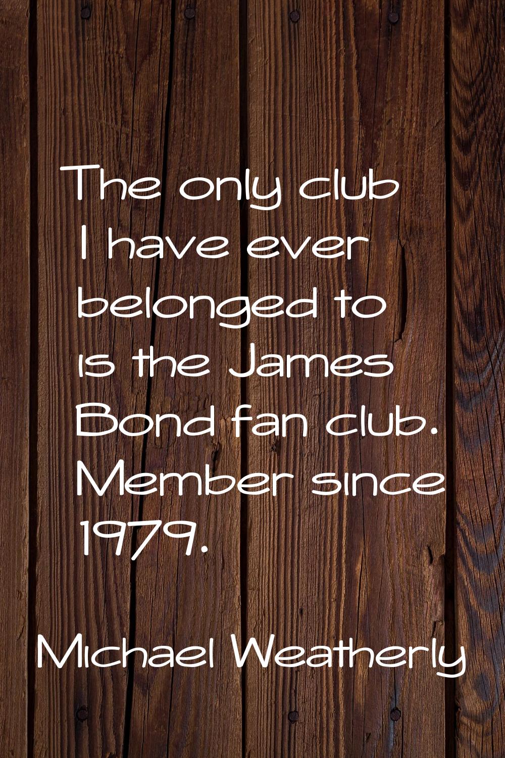 The only club I have ever belonged to is the James Bond fan club. Member since 1979.