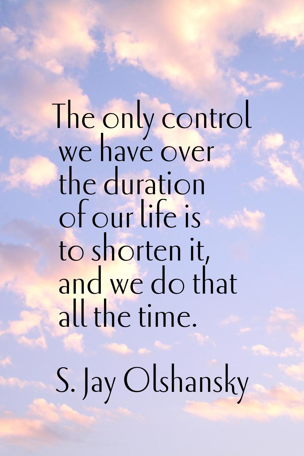 The only control we have over the duration of our life is to shorten it, and we do that all the tim