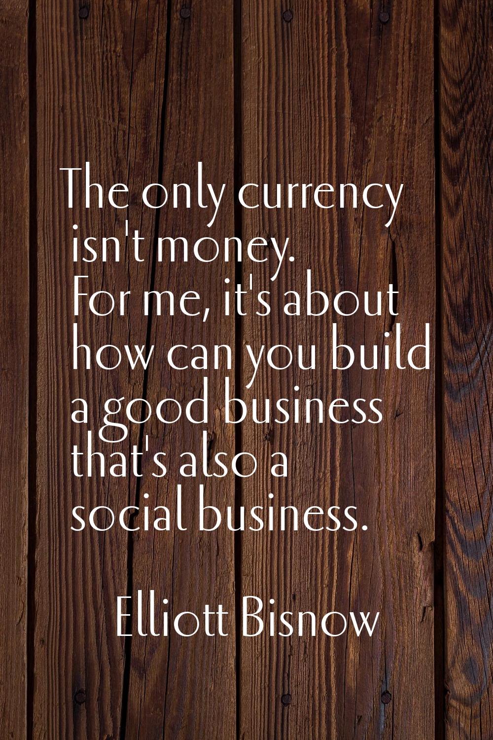 The only currency isn't money. For me, it's about how can you build a good business that's also a s
