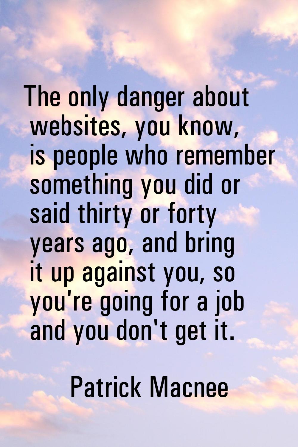 The only danger about websites, you know, is people who remember something you did or said thirty o