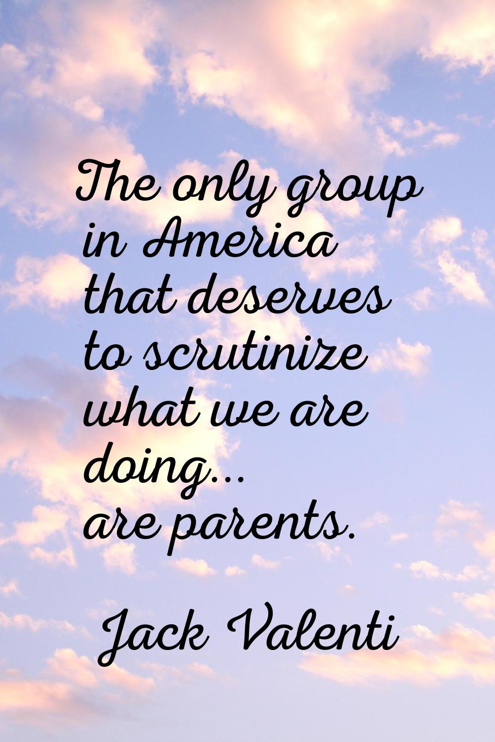 The only group in America that deserves to scrutinize what we are doing... are parents.