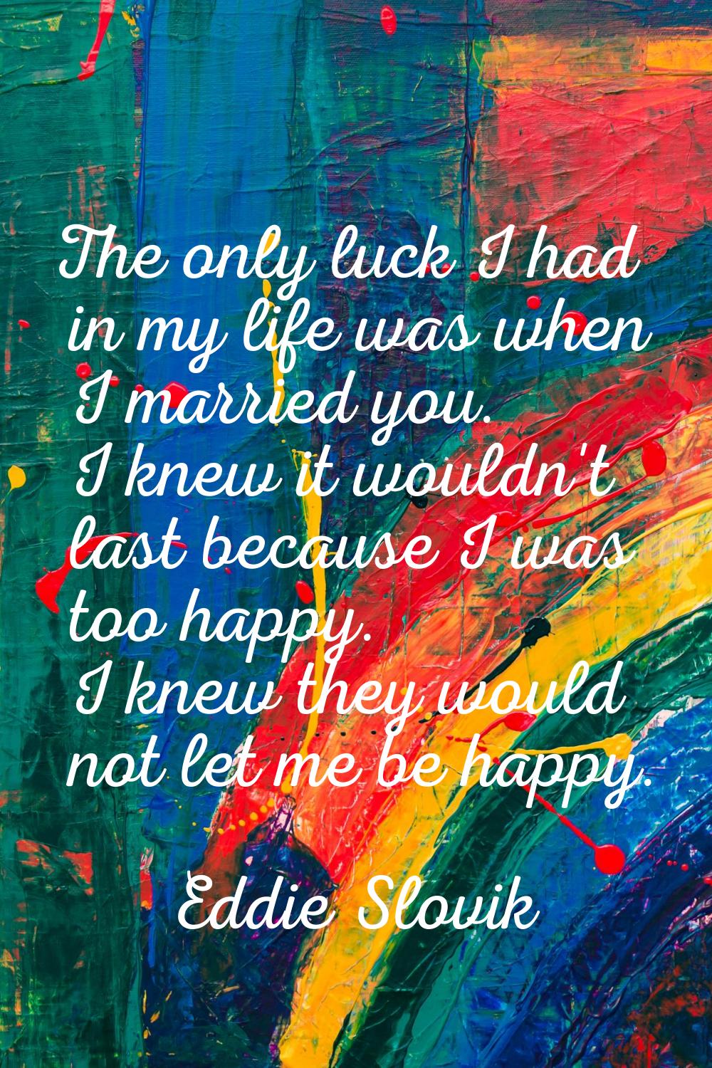 The only luck I had in my life was when I married you. I knew it wouldn't last because I was too ha