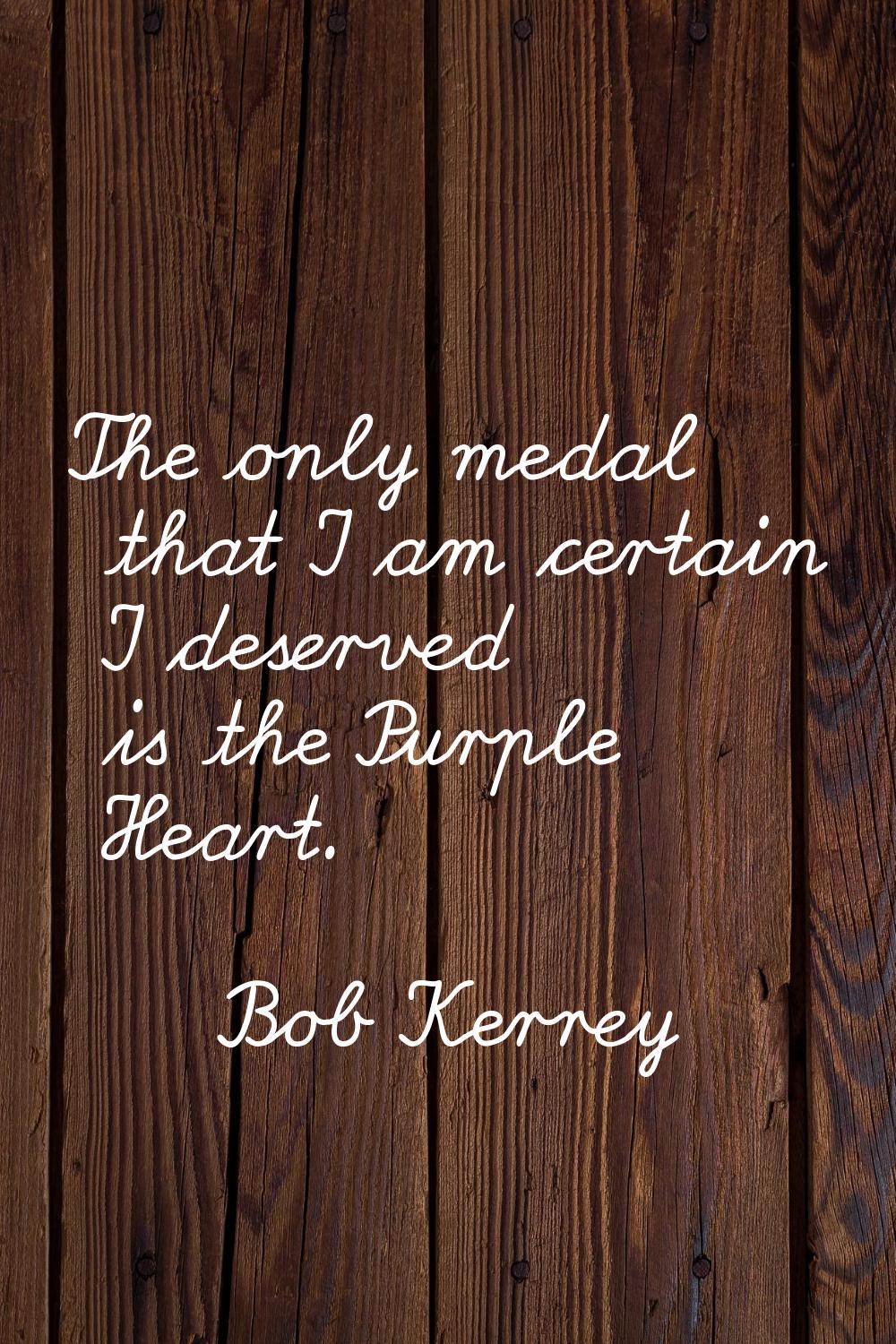 The only medal that I am certain I deserved is the Purple Heart.