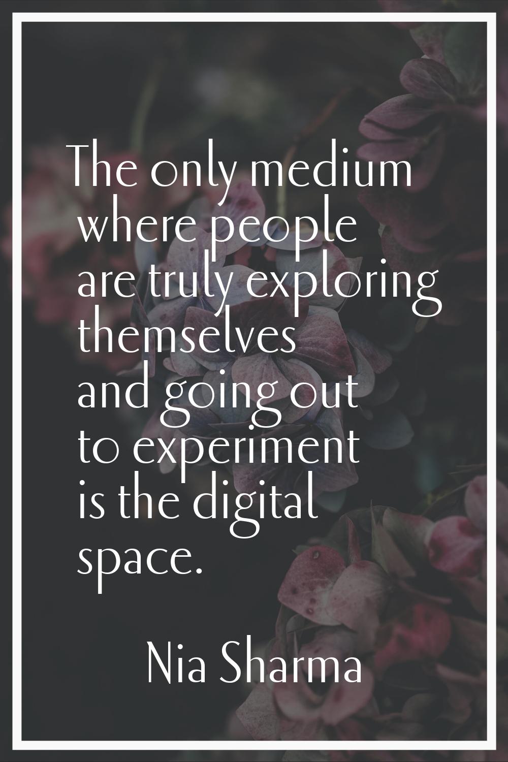 The only medium where people are truly exploring themselves and going out to experiment is the digi