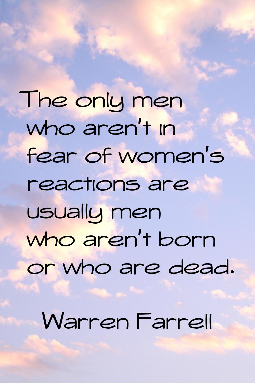 The only men who aren't in fear of women's reactions are usually men who aren't born or who are dea