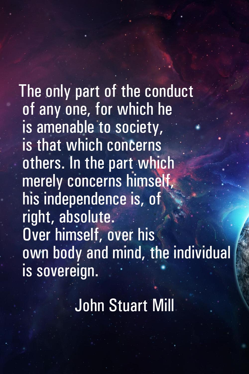 The only part of the conduct of any one, for which he is amenable to society, is that which concern
