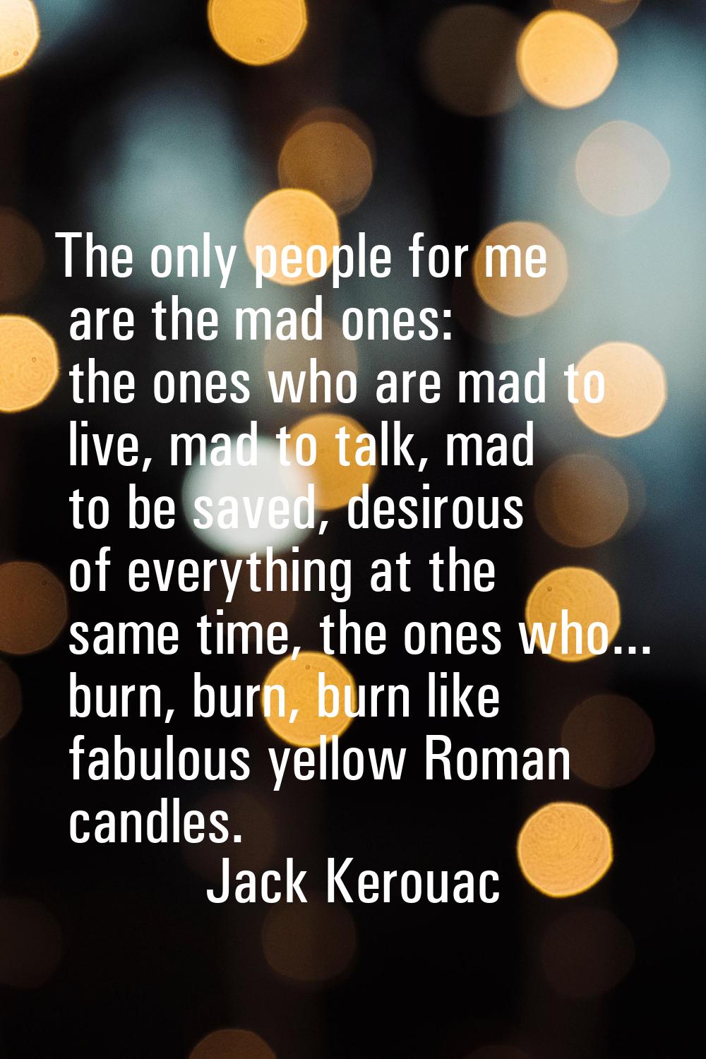 The only people for me are the mad ones: the ones who are mad to live, mad to talk, mad to be saved