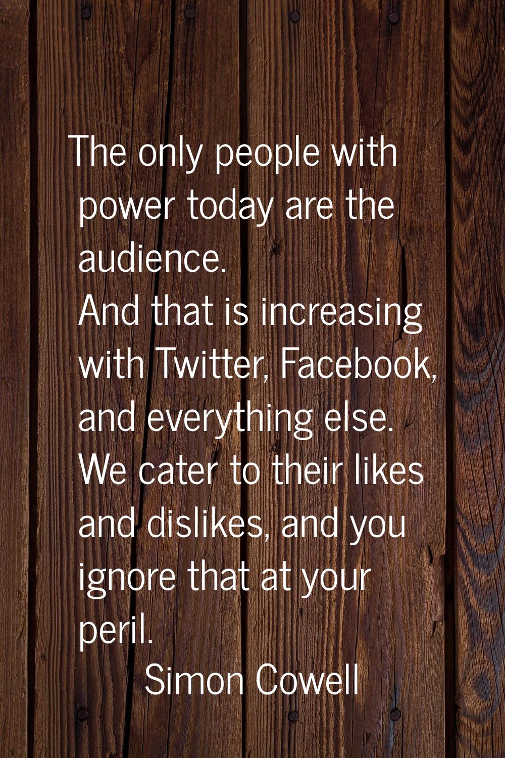 The only people with power today are the audience. And that is increasing with Twitter, Facebook, a