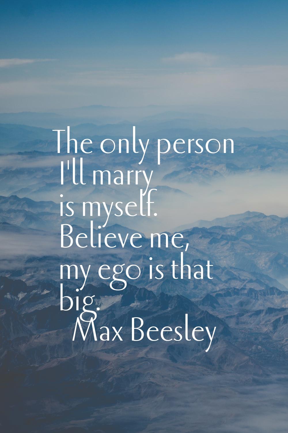 The only person I'll marry is myself. Believe me, my ego is that big.