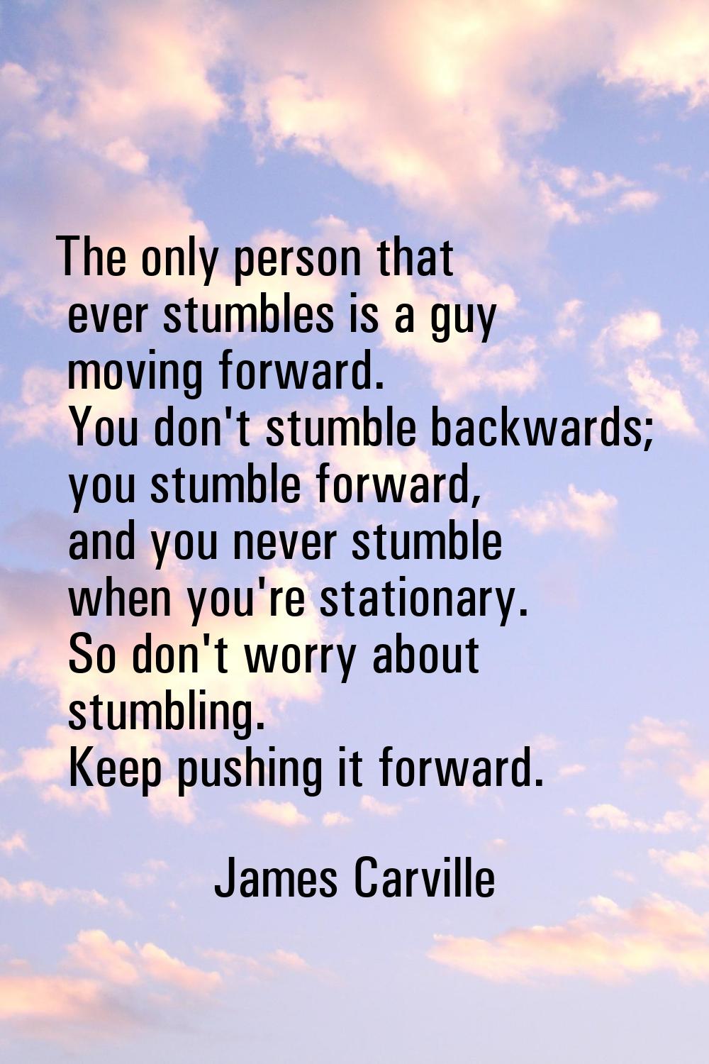 The only person that ever stumbles is a guy moving forward. You don't stumble backwards; you stumbl
