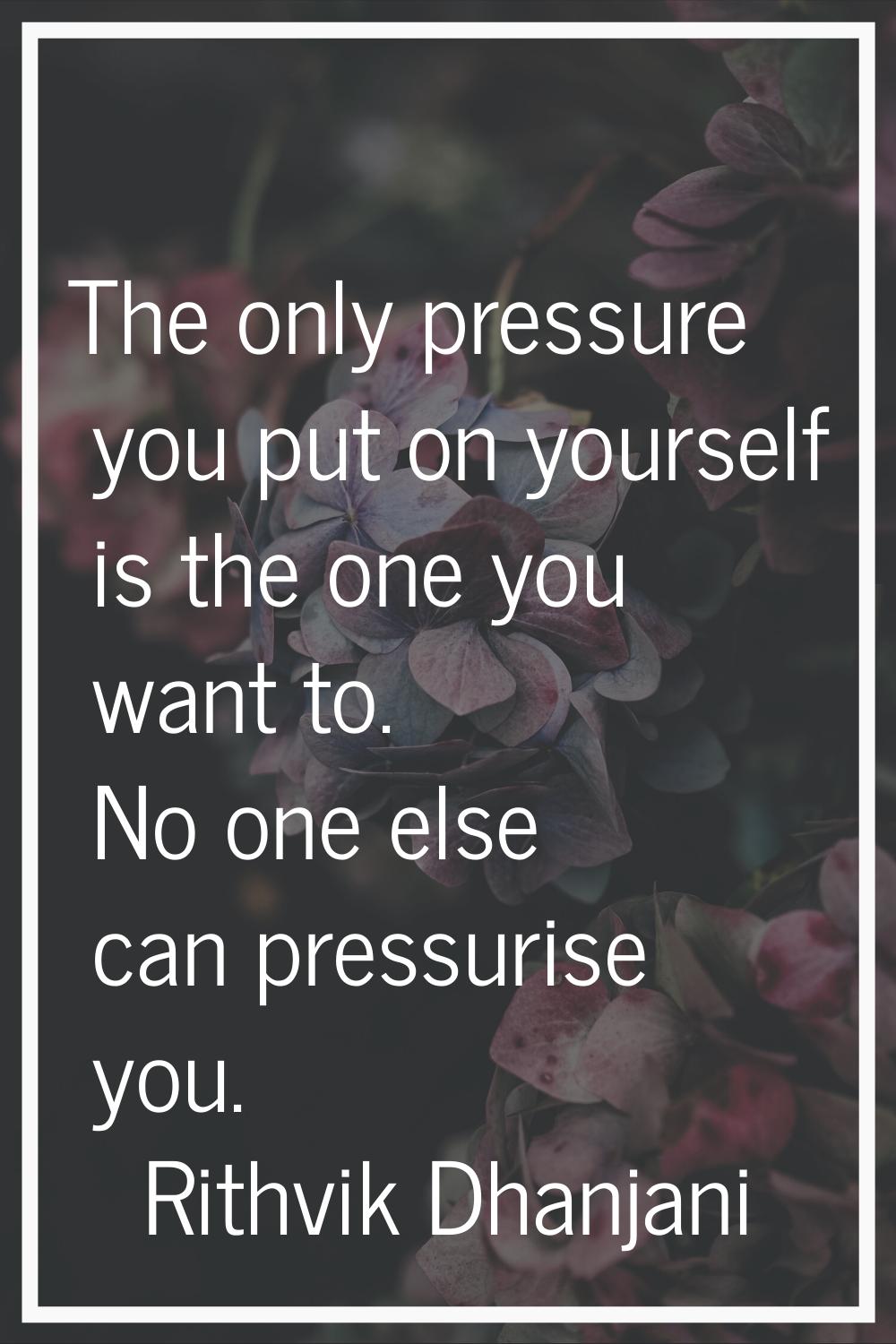 The only pressure you put on yourself is the one you want to. No one else can pressurise you.