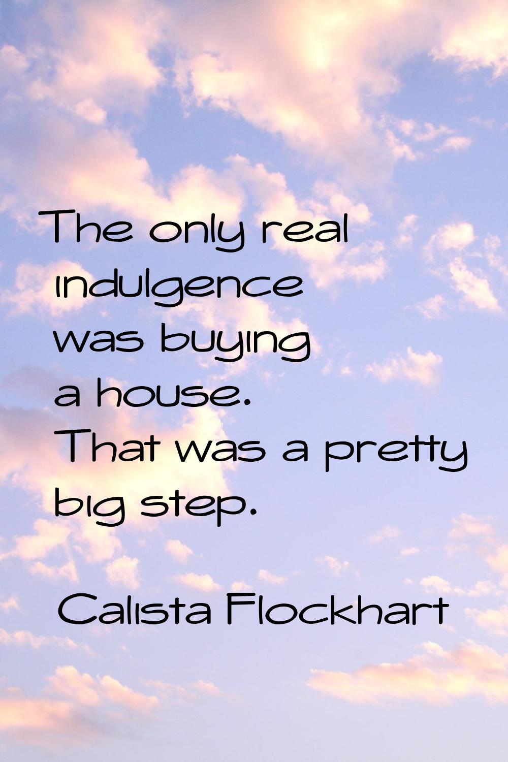 The only real indulgence was buying a house. That was a pretty big step.