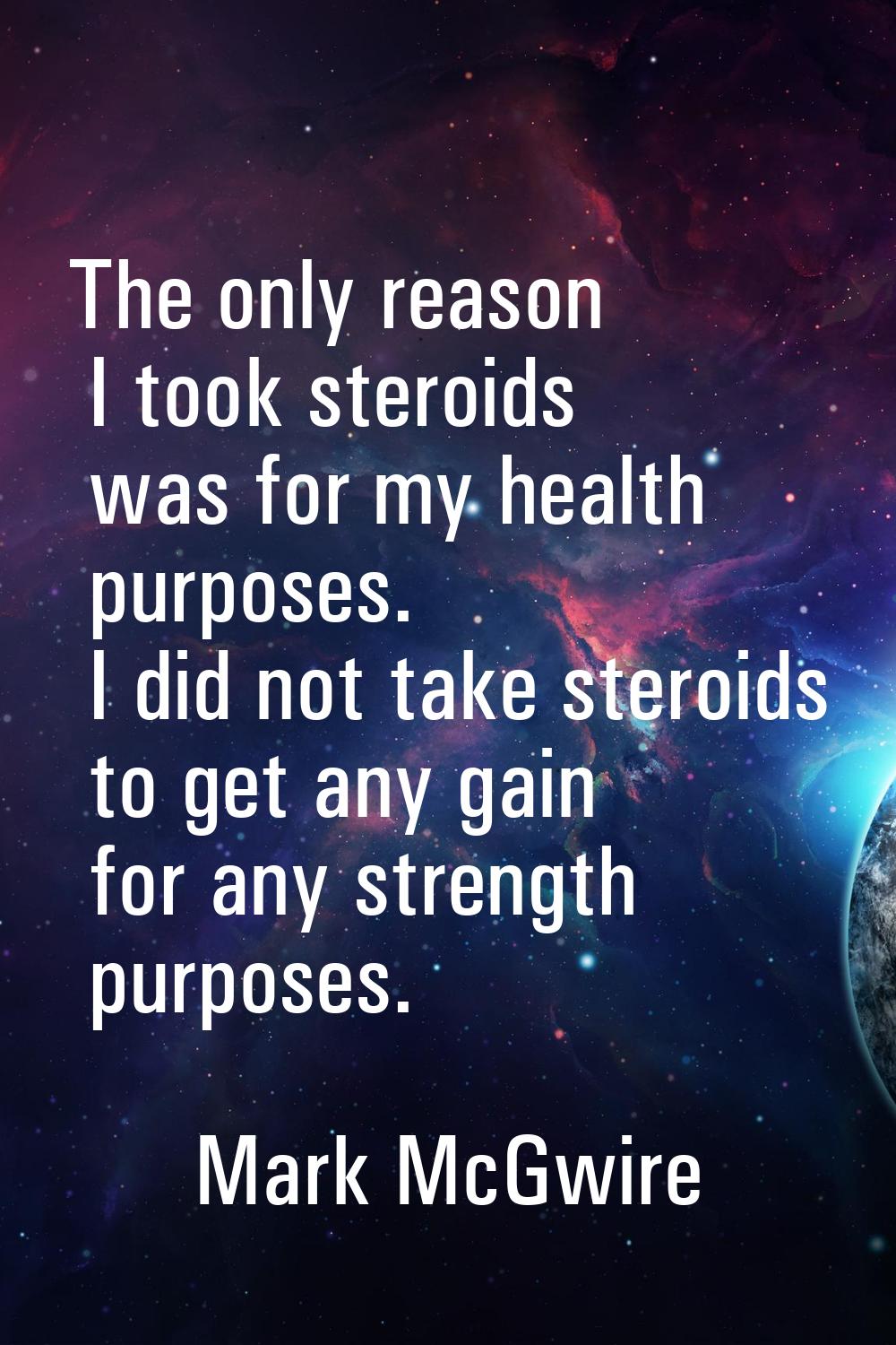 The only reason I took steroids was for my health purposes. I did not take steroids to get any gain