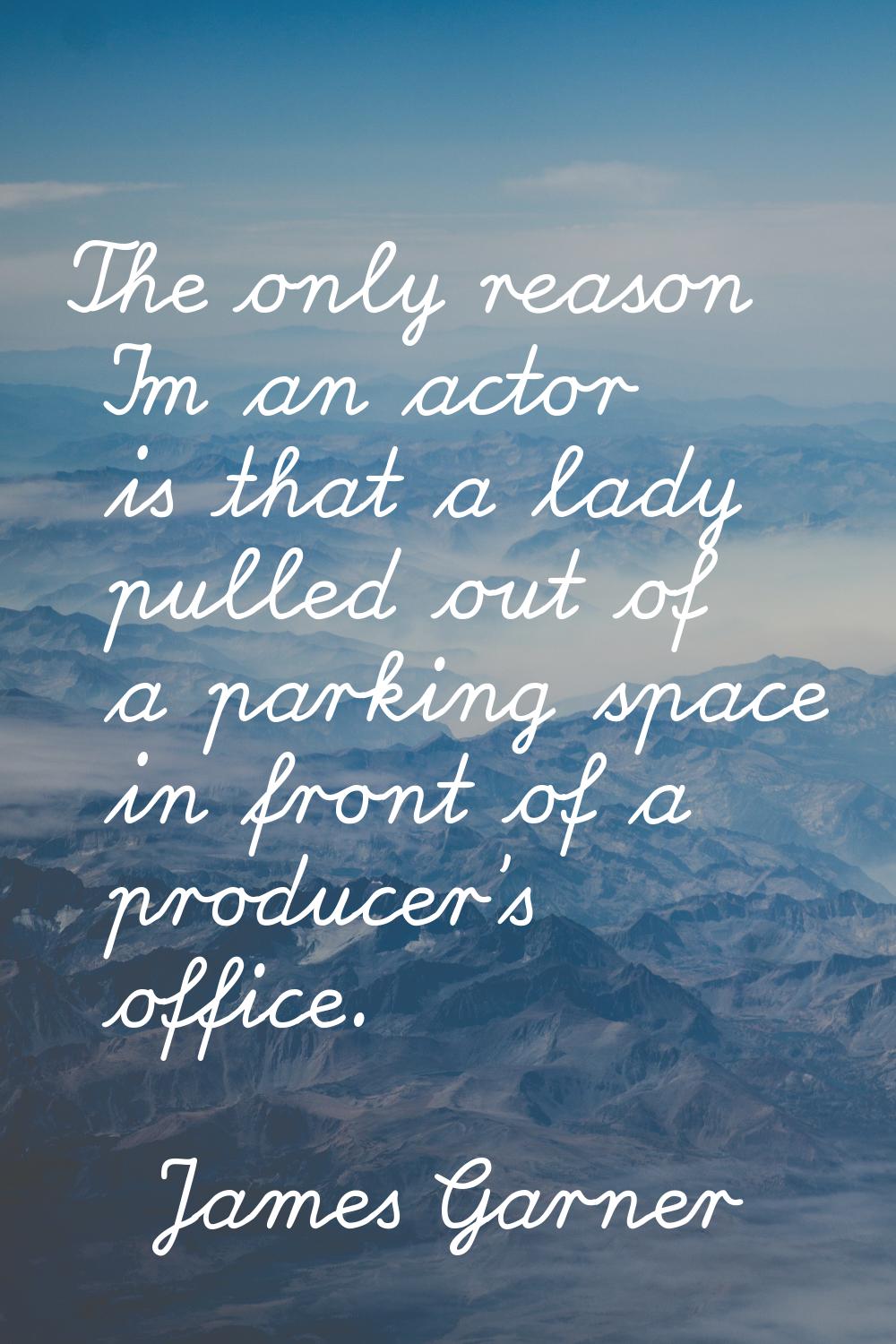 The only reason I'm an actor is that a lady pulled out of a parking space in front of a producer's 