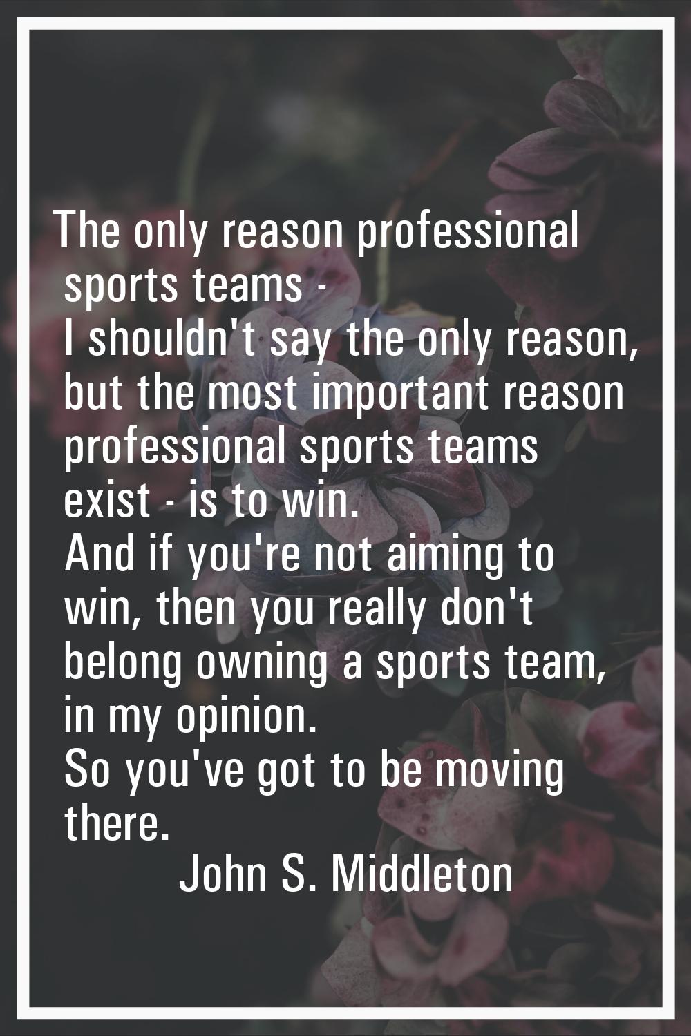 The only reason professional sports teams - I shouldn't say the only reason, but the most important