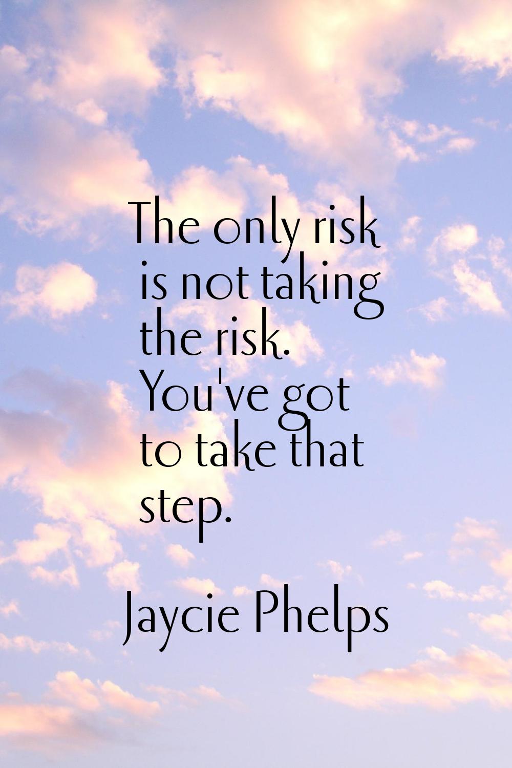 The only risk is not taking the risk. You've got to take that step.