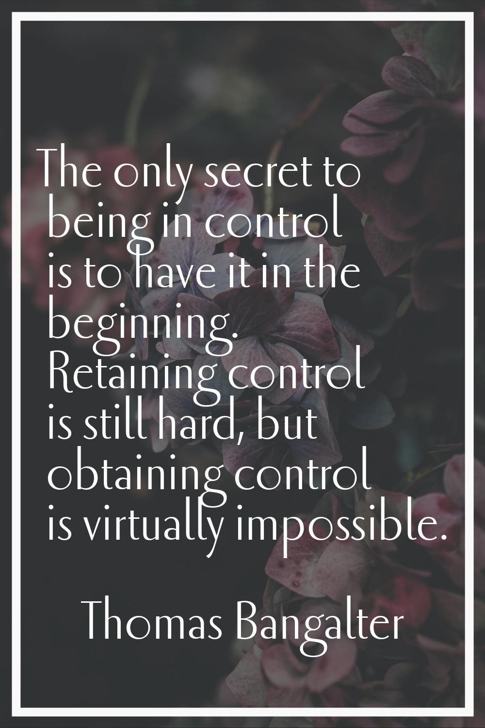 The only secret to being in control is to have it in the beginning. Retaining control is still hard