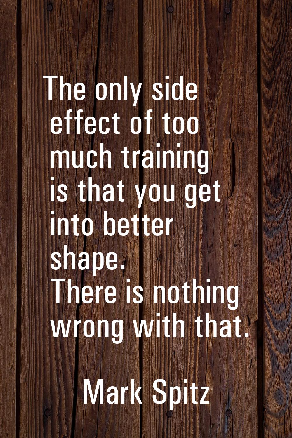 The only side effect of too much training is that you get into better shape. There is nothing wrong
