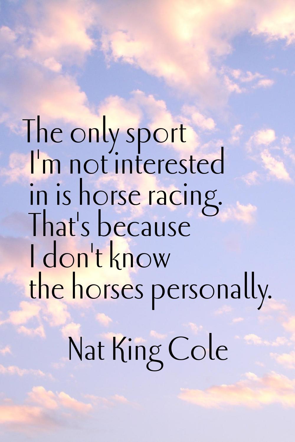 The only sport I'm not interested in is horse racing. That's because I don't know the horses person