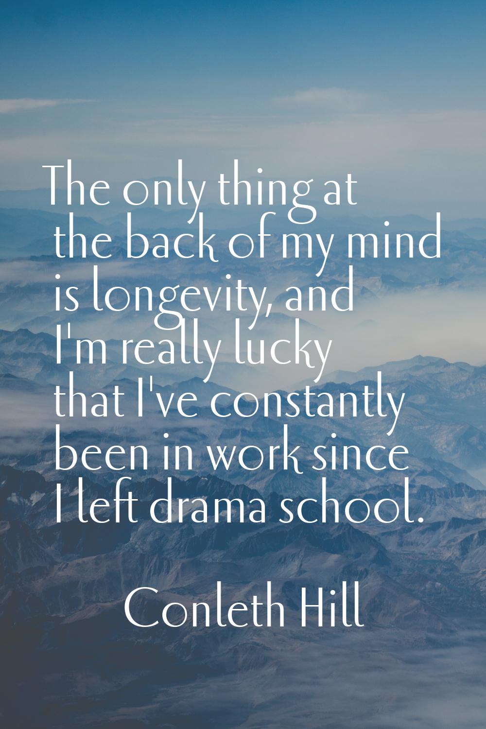 The only thing at the back of my mind is longevity, and I'm really lucky that I've constantly been 