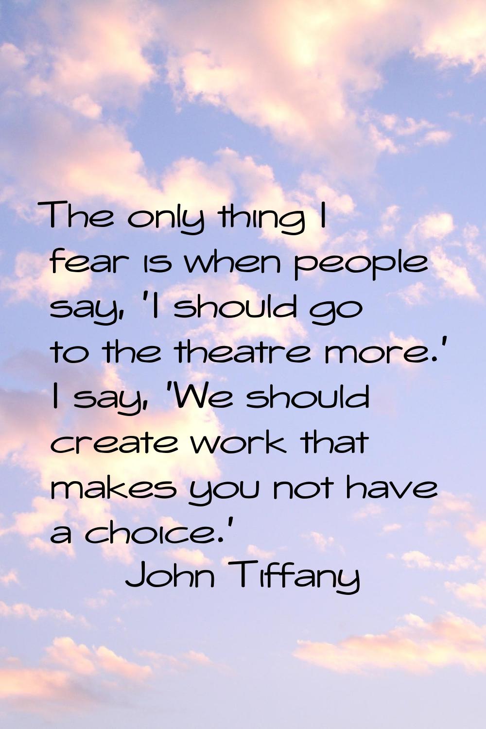 The only thing I fear is when people say, 'I should go to the theatre more.' I say, 'We should crea